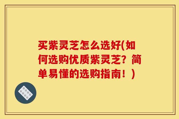 买紫灵芝怎么选好(如何选购优质紫灵芝?简单易懂的选购指南!)