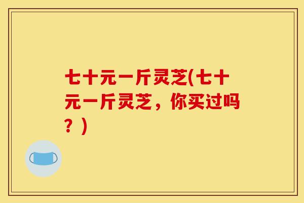 七十元一斤灵芝(七十元一斤灵芝,你买过吗?)