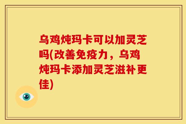 乌鸡炖玛卡可以加灵芝吗(改善免疫力,乌鸡炖玛卡添加灵芝滋补更佳)