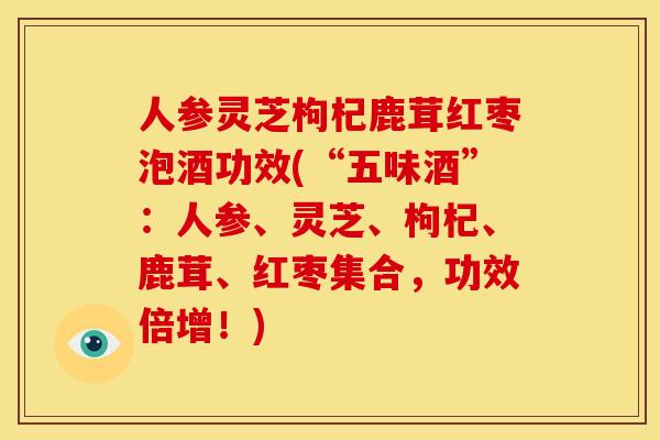 人参灵芝枸杞鹿茸红枣泡酒功效(“五味酒”:人参、灵芝、枸杞、鹿茸、红枣集合,功效倍增!)