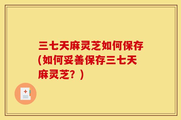 三七天麻灵芝如何保存(如何妥善保存三七天麻灵芝？)