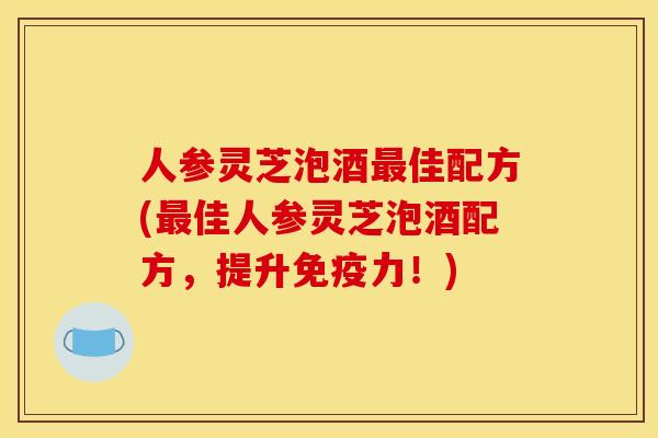人参灵芝泡酒最佳配方(最佳人参灵芝泡酒配方,提升免疫力!)