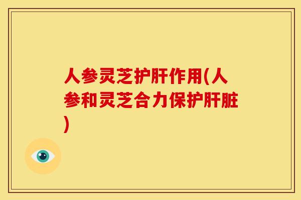 人参灵芝护肝作用(人参和灵芝合力保护肝脏)