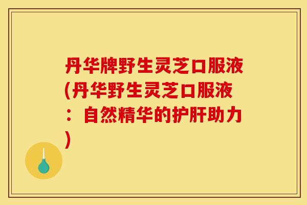 丹华牌野生灵芝口服液(丹华野生灵芝口服液：自然精华的护肝助力)