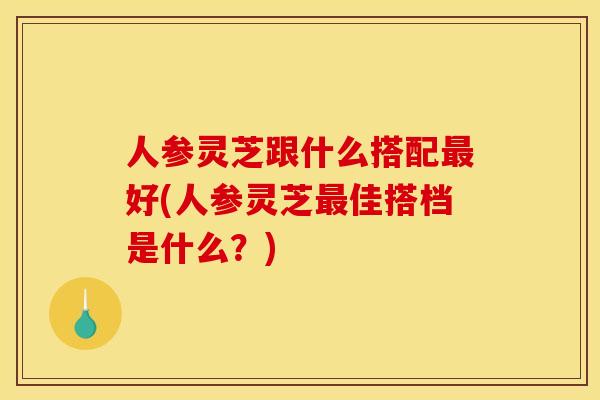 人参灵芝跟什么搭配最好(人参灵芝最佳搭档是什么?)