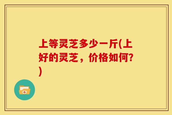 上等灵芝多少一斤(上好的灵芝，价格如何？)
