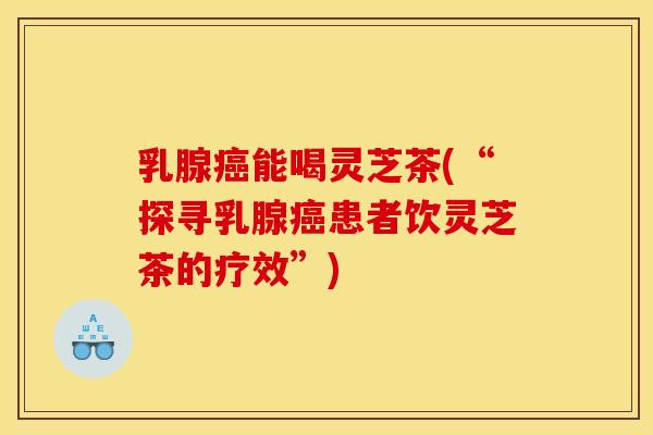 乳腺癌能喝灵芝茶(“探寻乳腺癌患者饮灵芝茶的疗效”)