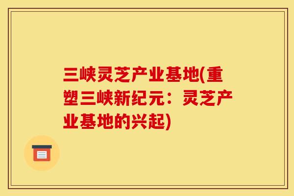 三峡灵芝产业基地(重塑三峡新纪元:灵芝产业基地的兴起)