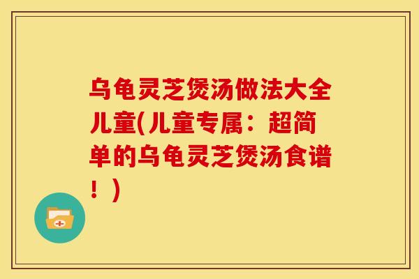 乌龟灵芝煲汤做法大全儿童(儿童专属:超简单的乌龟灵芝煲汤食谱!)