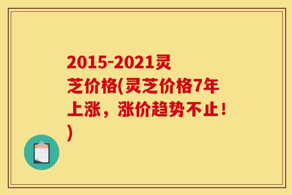 2015-2021灵芝价格(灵芝价格7年上涨,涨价趋势不止!)