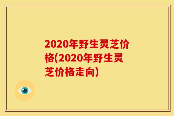 2020年野生灵芝价格(2020年野生灵芝价格走向)