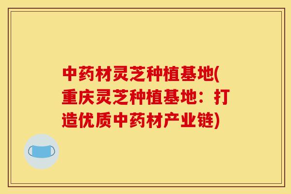 中药材灵芝种植基地(重庆灵芝种植基地:打造优质中药材产业链)