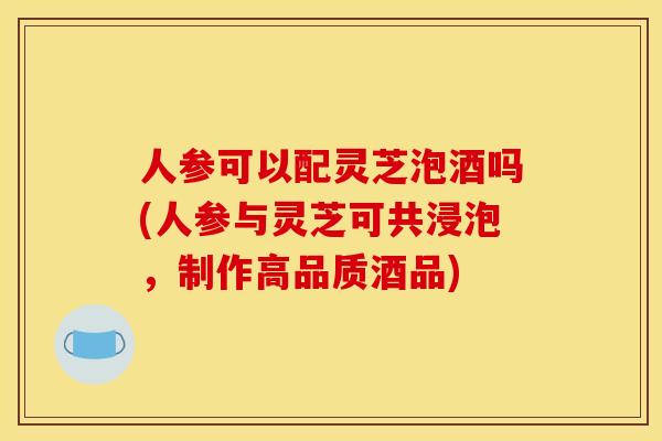 人参可以配灵芝泡酒吗(人参与灵芝可共浸泡，制作高品质酒品)