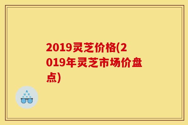 2019灵芝价格(2019年灵芝市场价盘点)