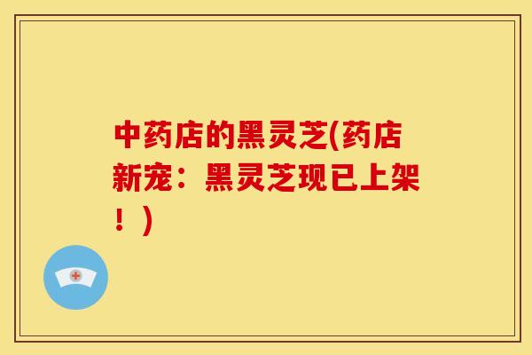 中药店的黑灵芝(药店新宠：黑灵芝现已上架！)