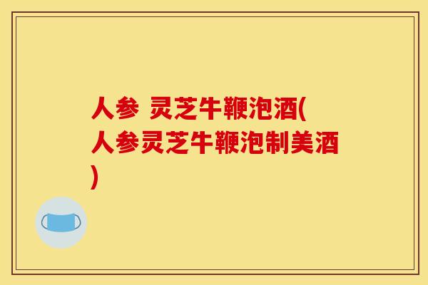 人参 灵芝牛鞭泡酒(人参灵芝牛鞭泡制美酒)