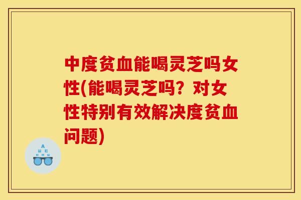 中度贫血能喝灵芝吗女性(能喝灵芝吗?对女性特别有效解决度贫血问题)