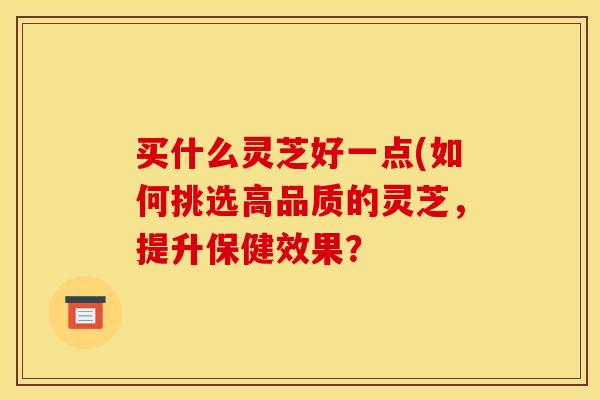 买什么灵芝好一点(如何挑选高品质的灵芝,提升保健效果?