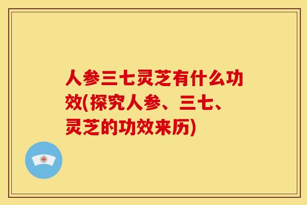 人参三七灵芝有什么功效(探究人参、三七、灵芝的功效来历)
