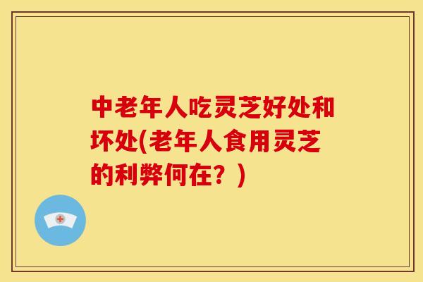 中老年人吃灵芝好处和坏处(老年人食用灵芝的利弊何在?)