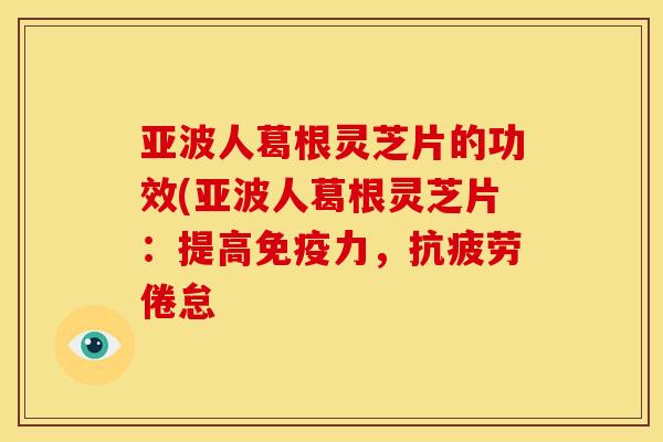 亚波人葛根灵芝片的功效(亚波人葛根灵芝片:提高免疫力,抗疲劳倦怠