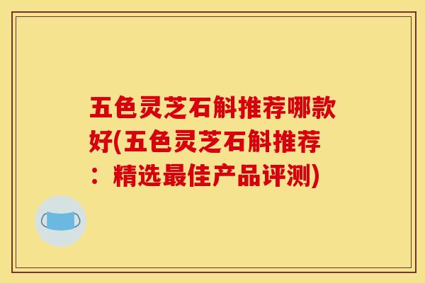 五色灵芝石斛推荐哪款好(五色灵芝石斛推荐:精选最佳产品评测)