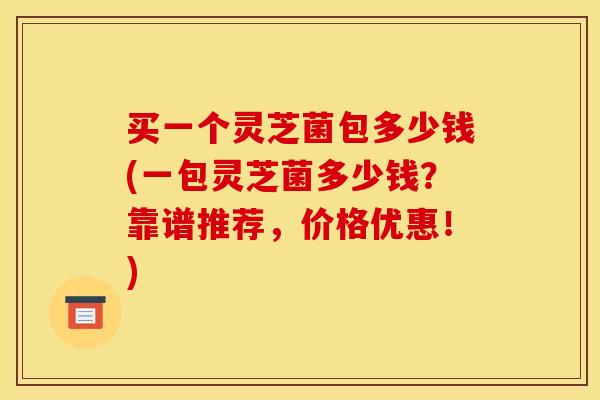 买一个灵芝菌包多少钱(一包灵芝菌多少钱?靠谱推荐,价格优惠!)