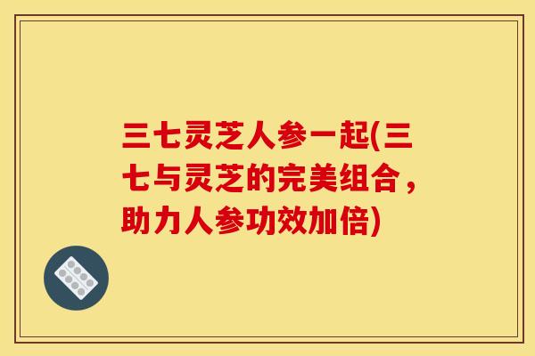 三七灵芝人参一起(三七与灵芝的完美组合,助力人参功效加倍)