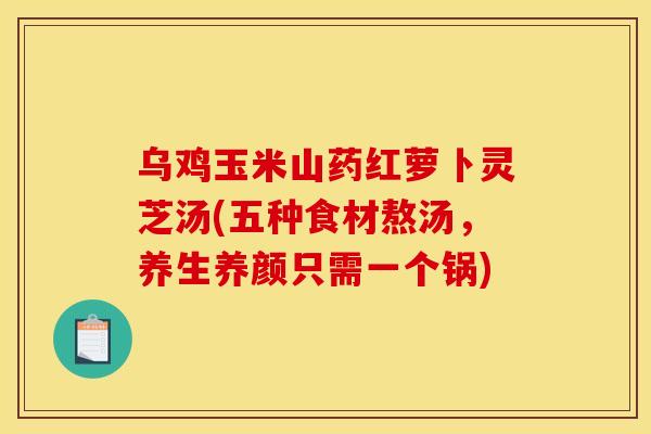 乌鸡玉米山药红萝卜灵芝汤(五种食材熬汤,养生养颜只需一个锅)