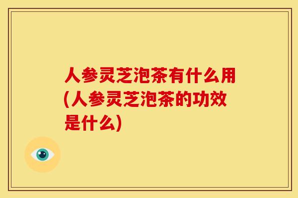 人参灵芝泡茶有什么用(人参灵芝泡茶的功效是什么)
