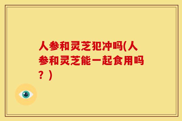 人参和灵芝犯冲吗(人参和灵芝能一起食用吗？)