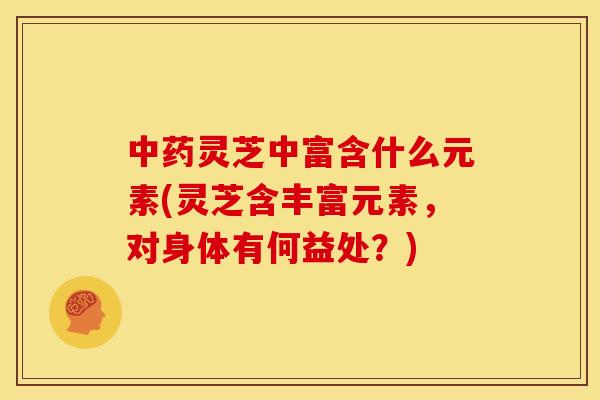 中药灵芝中富含什么元素(灵芝含丰富元素,对身体有何益处?)