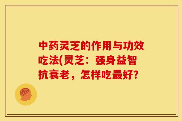 中药灵芝的作用与功效吃法(灵芝：强身益智抗衰老，怎样吃最好？