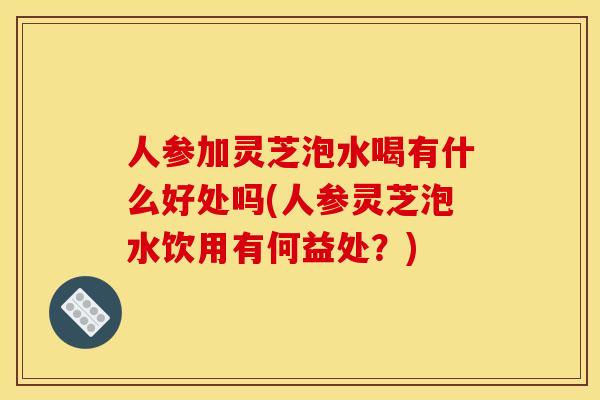 人参加灵芝泡水喝有什么好处吗(人参灵芝泡水饮用有何益处?)