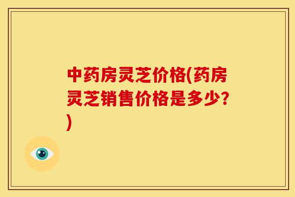 中药房灵芝价格(药房灵芝销售价格是多少?)