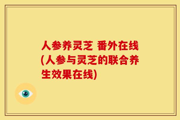 人参养灵芝 番外在线(人参与灵芝的联合养生效果在线)