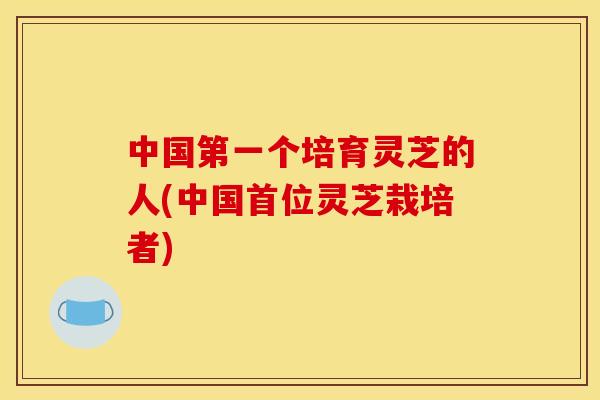 中国第一个培育灵芝的人(中国首位灵芝栽培者)