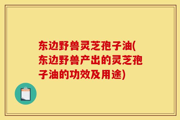 东边野兽灵芝孢子油(东边野兽产出的灵芝孢子油的功效及用途)