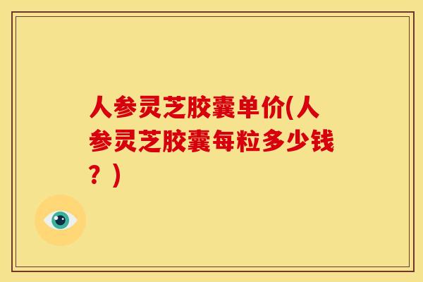 人参灵芝胶囊单价(人参灵芝胶囊每粒多少钱?)