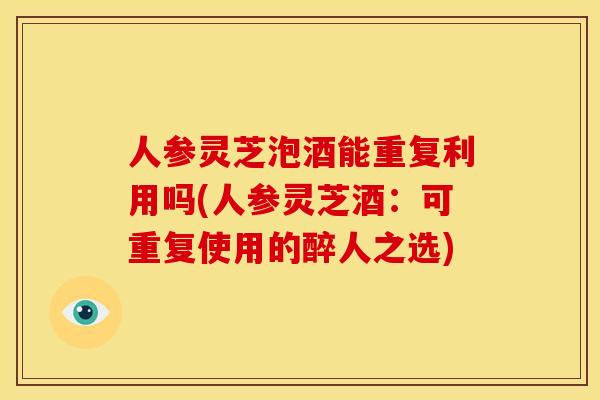 人参灵芝泡酒能重复利用吗(人参灵芝酒：可重复使用的醉人之选)