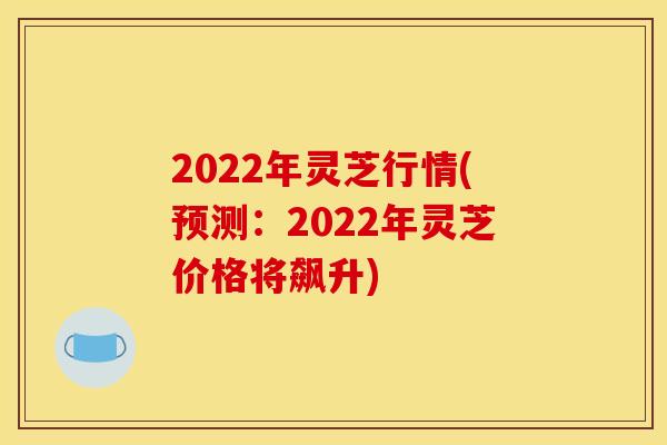 2022年灵芝行情(预测:2022年灵芝价格将飙升)