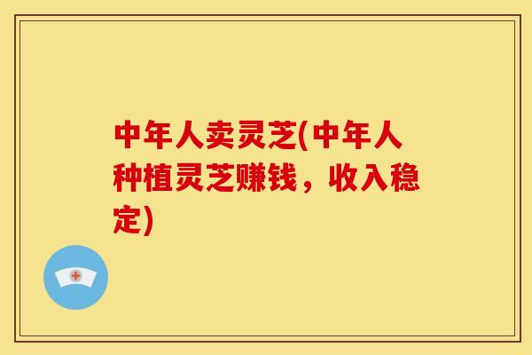 中年人卖灵芝(中年人种植灵芝赚钱,收入稳定)