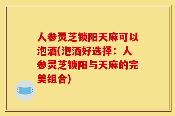 人参灵芝锁阳天麻可以泡酒(泡酒好选择:人参灵芝锁阳与天麻的完美组合)