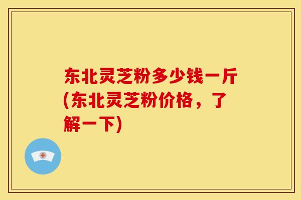东北灵芝粉多少钱一斤(东北灵芝粉价格,了解一下)