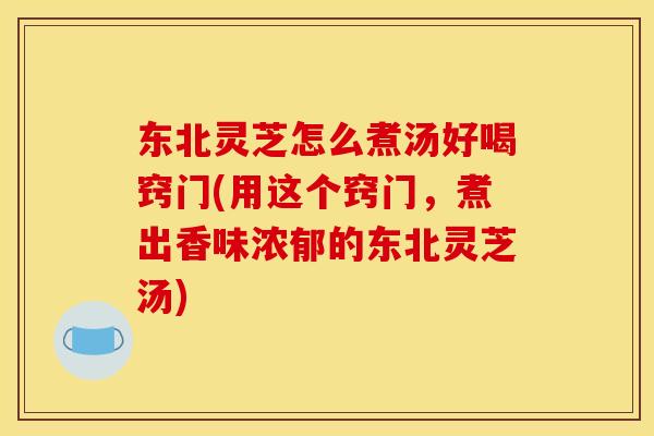 东北灵芝怎么煮汤好喝窍门(用这个窍门，煮出香味浓郁的东北灵芝汤)