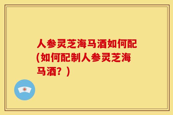 人参灵芝海马酒如何配(如何配制人参灵芝海马酒？)