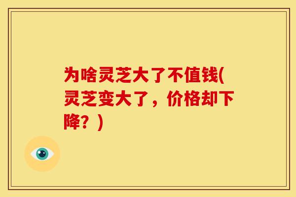 为啥灵芝大了不值钱(灵芝变大了，价格却下降？)