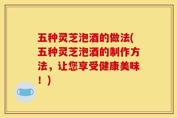五种灵芝泡酒的做法(五种灵芝泡酒的制作方法,让您享受健康美味!)