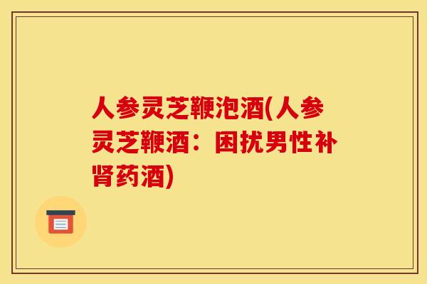 人参灵芝鞭泡酒(人参灵芝鞭酒:困扰男性补肾药酒)