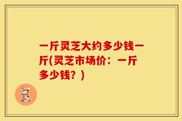 一斤灵芝大约多少钱一斤(灵芝市场价:一斤多少钱?)